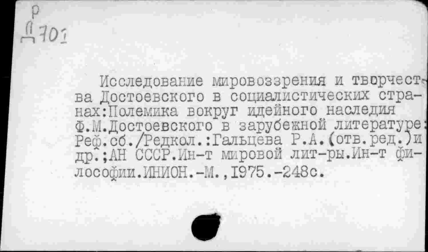 ﻿Исследование мировоззрения и творчест ва Достоевского в социалистических стра-нахШолемика вокруг идейного наследия ф.М.Достоевского в зарубежной литературе Рей.сб./Редкол.:Гальцева Р.А.(отв.ред.;и др.;АН СССР.Ин-т мировой лит-ры.Ин-т философии.ИНИОН. -М. , 1975. -248с.